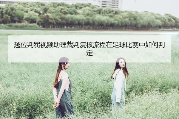 越位判罚视频助理裁判复核流程在足球比赛中如何判定